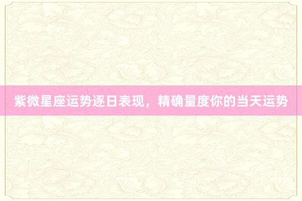 紫微星座运势逐日表现，精确量度你的当天运势